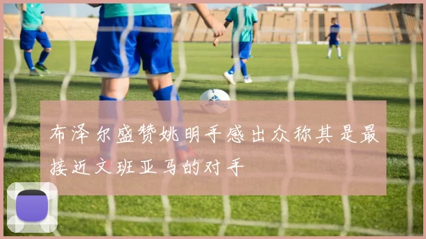 布泽尔盛赞姚明手感出众称其是最接近文班亚马的对手
