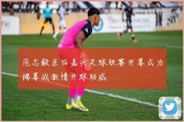 范志毅亲临嘉兴足球联赛开幕式为揭幕战激情开球助威