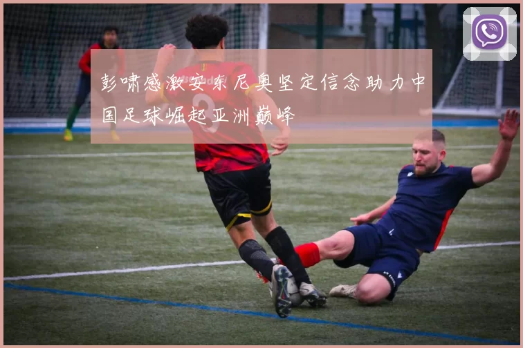 彭啸感激安东尼奥坚定信念助力中国足球崛起亚洲巅峰