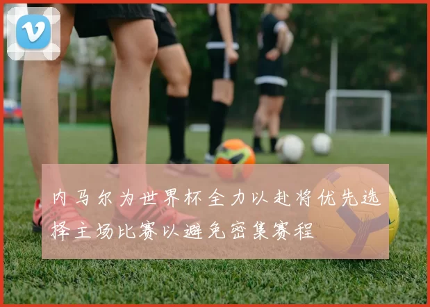 内马尔为世界杯全力以赴将优先选择主场比赛以避免密集赛程