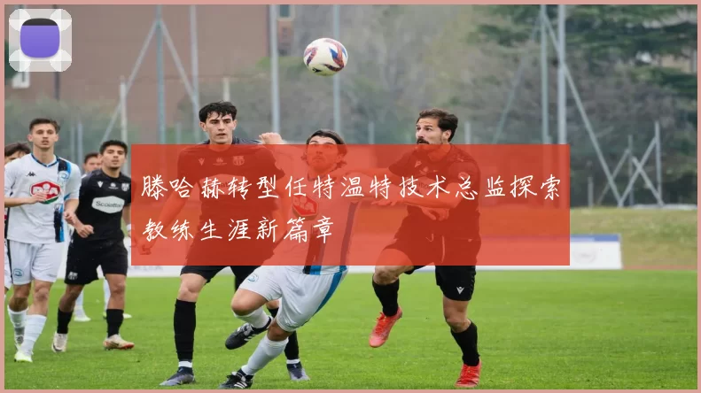 滕哈赫转型任特温特技术总监探索教练生涯新篇章