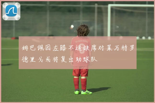 姆巴佩因左膝不适缺席对莱万特罗德里戈或将复出助球队