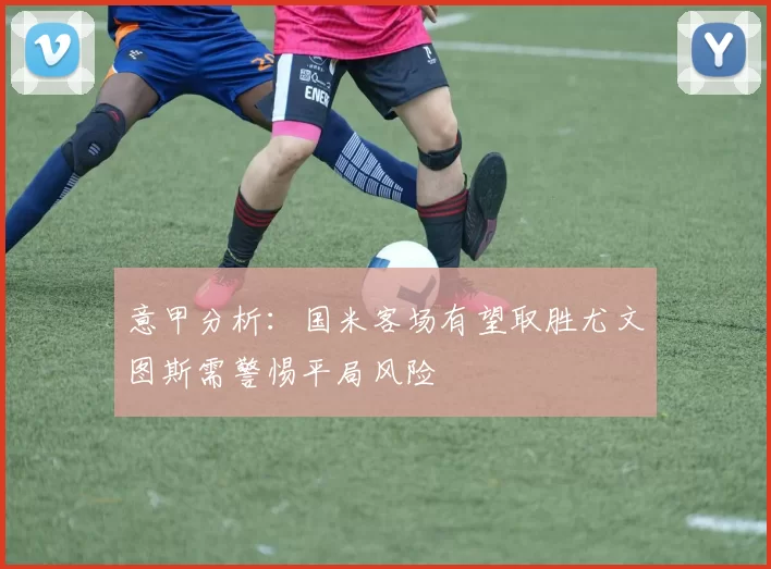 意甲分析：国米客场有望取胜尤文图斯需警惕平局风险