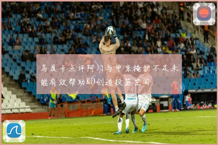 乌度卡点评阿门与申京掩护不足未能有效帮助KD创造投篮空间