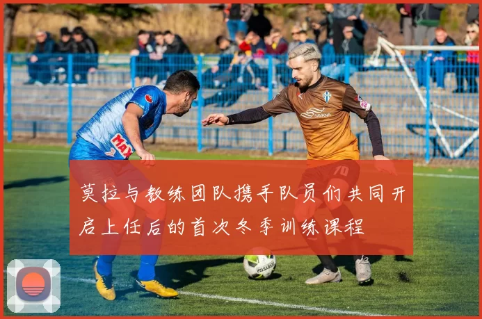 莫拉与教练团队携手队员们共同开启上任后的首次冬季训练课程