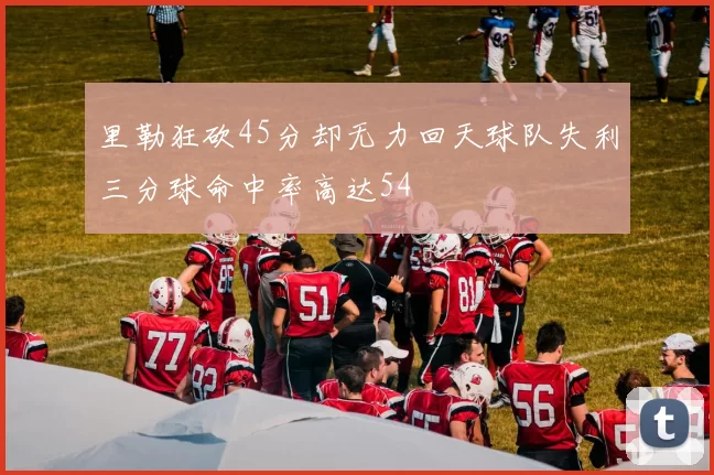 里勒狂砍45分却无力回天球队失利三分球命中率高达54